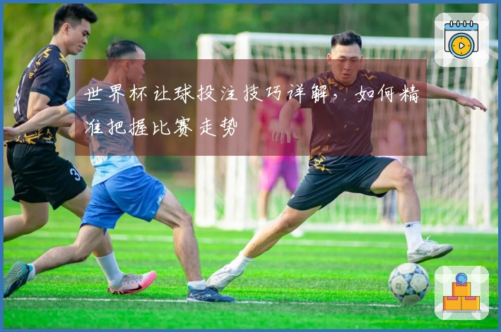 世界杯让球投注技巧详解，如何精准把握比赛走势