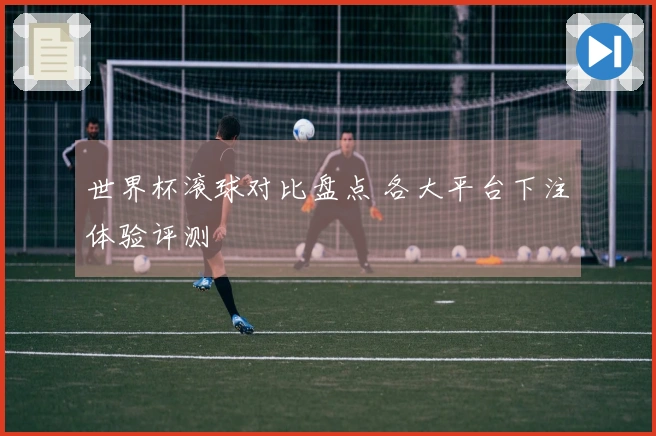 世界杯滚球对比盘点 各大平台下注体验评测