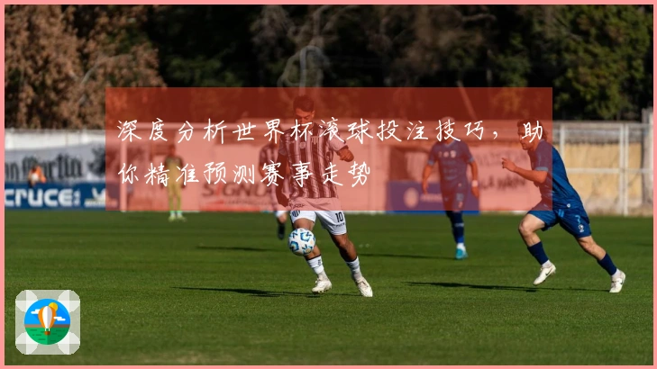深度分析世界杯滚球投注技巧，助你精准预测赛事走势